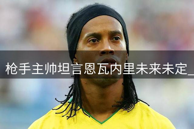 枪手主帅坦言恩瓦内里未来未定 年轻中场或为出场时间另谋出路